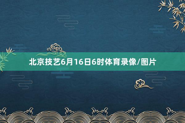 北京技艺6月16日6时体育录像/图片