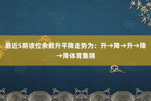 最近5期该位余数升平降走势为：升→降→升→降→降体育集锦