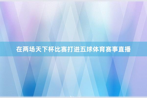 在两场天下杯比赛打进五球体育赛事直播