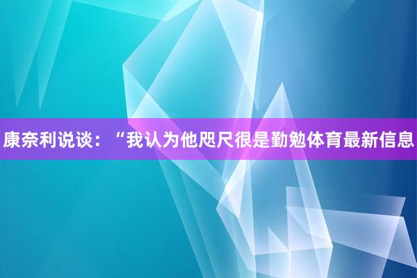 康奈利说谈：“我认为他咫尺很是勤勉体育最新信息
