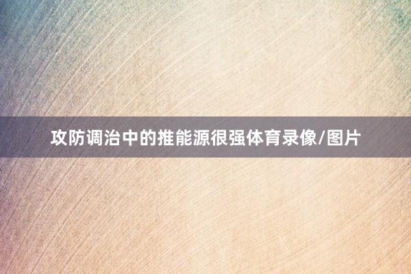 攻防调治中的推能源很强体育录像/图片